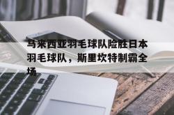开云体育-包含马来西亚羽毛球队险胜日本羽毛球队，斯里坎特制霸全场的词条