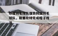 开云下载-印度羽毛球队强势韩国羽毛球队，斯里坎特完成帽子戏法的简单介绍