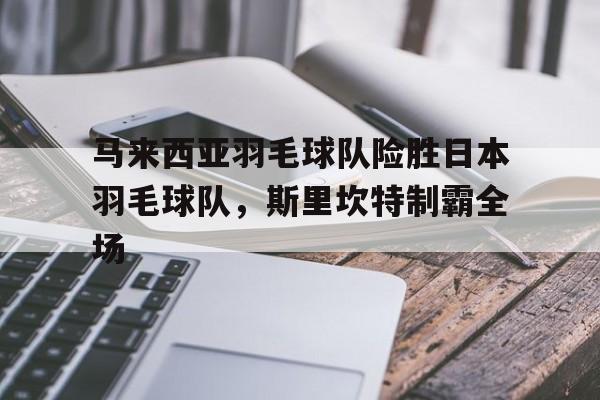 包含马来西亚羽毛球队险胜日本羽毛球队，斯里坎特制霸全场的词条
